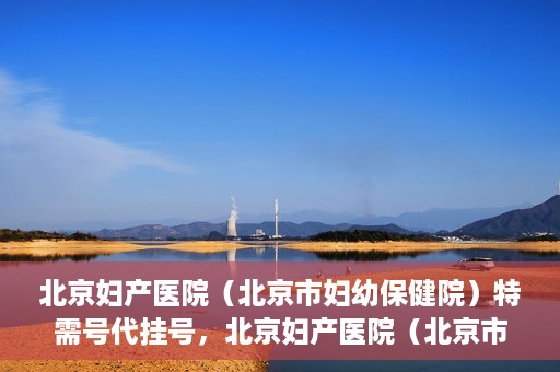北京妇产医院（北京市妇幼保健院）特需号代挂号，北京妇产医院（北京市妇幼保健院）特需号挂号服务解析