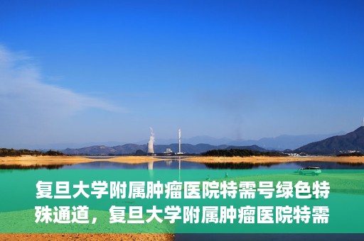 复旦大学附属肿瘤医院特需号绿色特殊通道，复旦大学附属肿瘤医院特需号绿色就医通道解析