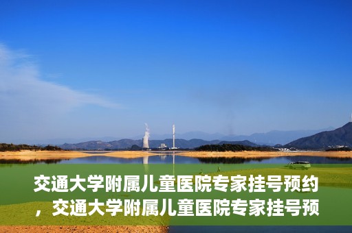 交通大学附属儿童医院专家挂号预约，交通大学附属儿童医院专家挂号预约指南