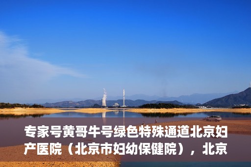 专家号黄哥牛号绿色特殊通道北京妇产医院（北京市妇幼保健院），北京妇产医院（市妇幼保健院）专家号黄哥牛号开启绿色特殊通道，助力健康北京行