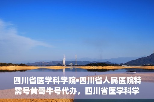 四川省医学科学院•四川省人民医院特需号黄哥牛号代办，四川省医学科学院·四川省人民医院特需号黄哥牛号代办服务解析