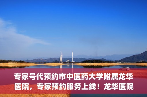 专家号代预约市中医药大学附属龙华医院，专家预约服务上线！龙华医院携手中医药大学附属开启便捷医疗之旅