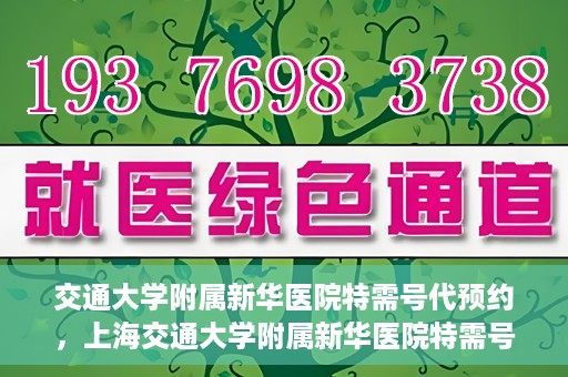 交通大学附属新华医院特需号代预约，上海交通大学附属新华医院特需号预约服务介绍及代预约指南