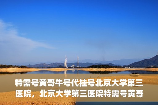 特需号黄哥牛号代挂号北京大学第三医院，北京大学第三医院特需号黄哥牛号代挂号服务解析