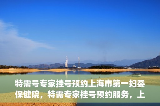 特需号专家挂号预约上海市第一妇婴保健院，特需专家挂号预约服务，上海市第一妇婴保健院开启便捷就医通道