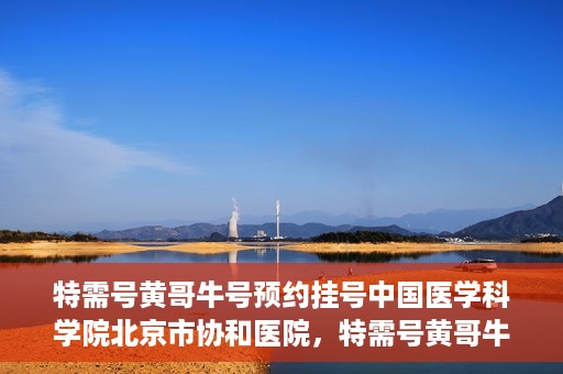 特需号黄哥牛号预约挂号中国医学科学院北京市协和医院，特需号黄哥牛号预约挂号，协和医学专家等你预约！