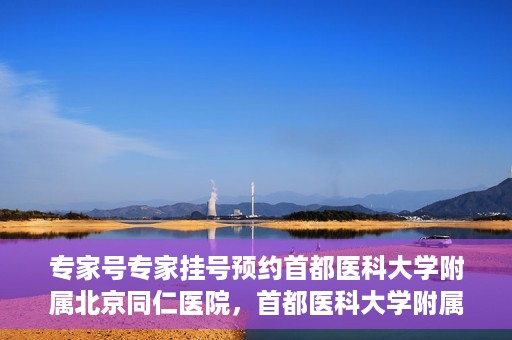专家号专家挂号预约首都医科大学附属北京同仁医院，首都医科大学附属北京同仁医院专家号预约挂号指南