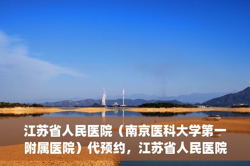 江苏省人民医院（南京医科大学第一附属医院）代预约，江苏省人民医院（南京医科大学第一附属医院）便捷代预约服务