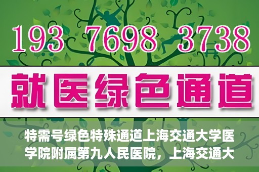 特需号绿色特殊通道上海交通大学医学院附属第九人民医院，上海交通大学医学院附属第九人民医院特需号绿色特殊通道服务介绍