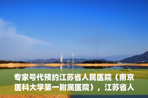 专家号代预约江苏省人民医院（南京医科大学第一附属医院），江苏省人民医院（南京医科大学第一附属医院）专家号代预约服务详解