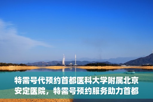 特需号代预约首都医科大学附属北京安定医院，特需号预约服务助力首都医科大学附属北京安定医院就医体验升级