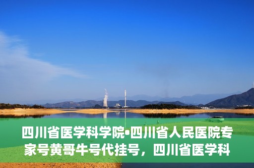 四川省医学科学院•四川省人民医院专家号黄哥牛号代挂号，四川省医学科学院·四川省人民医院专家号黄哥牛号代挂号服务解析