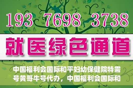中国福利会国际和平妇幼保健院特需号黄哥牛号代办，中国福利会国际和平妇幼保健院特需号‘黄哥牛号’代办服务详解