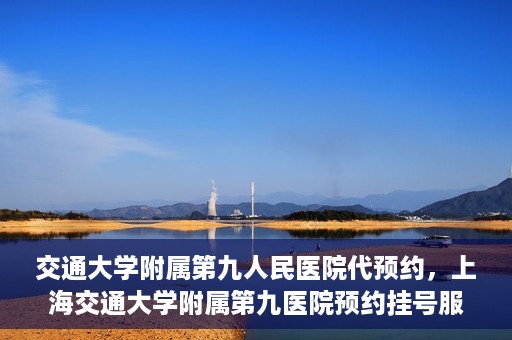 交通大学附属第九人民医院代预约，上海交通大学附属第九医院预约挂号服务指南