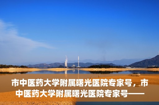 市中医药大学附属曙光医院专家号，市中医药大学附属曙光医院专家号——权威医疗团队，专业诊疗新体验