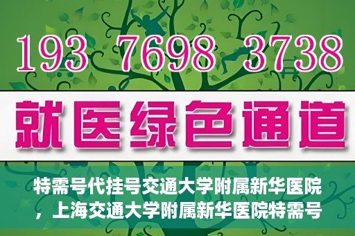 特需号代挂号交通大学附属新华医院，上海交通大学附属新华医院特需号代挂号服务解析
