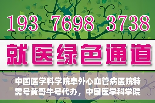 中国医学科学院阜外心血管病医院特需号黄哥牛号代办，中国医学科学院阜外心血管病医院特需号‘黄哥牛号’代办服务详解