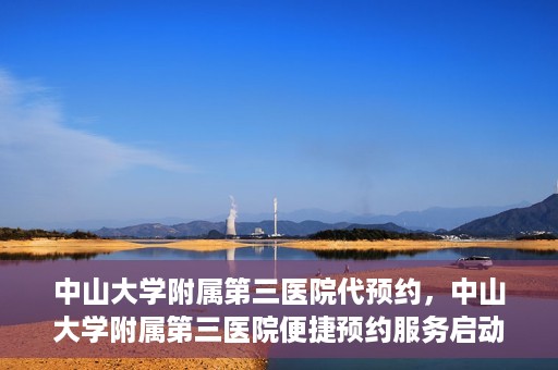 中山大学附属第三医院代预约，中山大学附属第三医院便捷预约服务启动