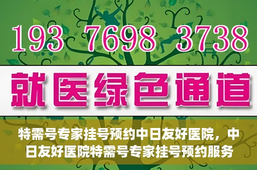 特需号专家挂号预约中日友好医院，中日友好医院特需号专家挂号预约服务启动