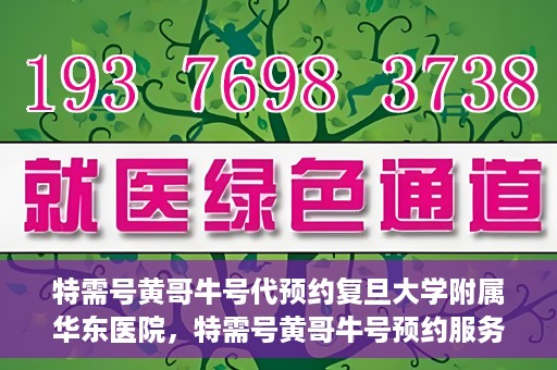 特需号黄哥牛号代预约复旦大学附属华东医院，特需号黄哥牛号预约服务助力复旦大学附属华东医院就医体验升级
