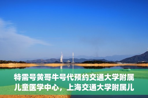 特需号黄哥牛号代预约交通大学附属儿童医学中心，上海交通大学附属儿童医学中心特需号黄哥牛号预约服务启动