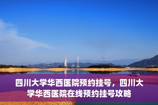四川大学华西医院预约挂号，四川大学华西医院在线预约挂号攻略