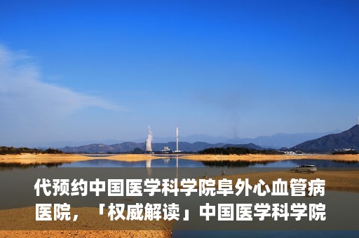 代预约中国医学科学院阜外心血管病医院，「权威解读」中国医学科学院阜外心血管病医院预约指南