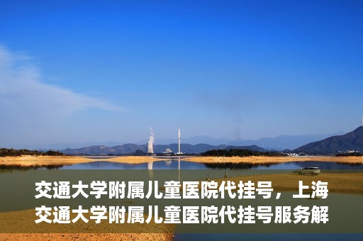 交通大学附属儿童医院代挂号，上海交通大学附属儿童医院代挂号服务解析