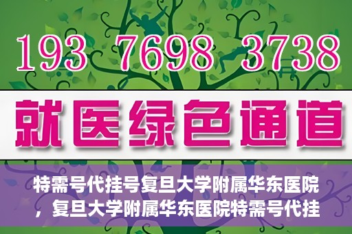 特需号代挂号复旦大学附属华东医院，复旦大学附属华东医院特需号代挂号服务解析