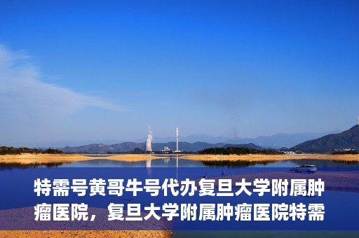 特需号黄哥牛号代办复旦大学附属肿瘤医院，复旦大学附属肿瘤医院特需号黄哥牛号代办服务详解