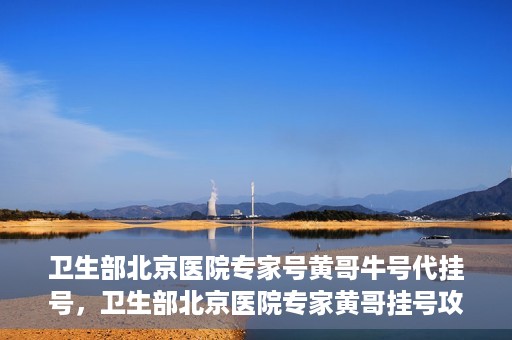 卫生部北京医院专家号黄哥牛号代挂号，卫生部北京医院专家黄哥挂号攻略，代挂号详解