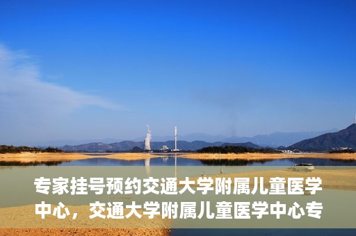 专家挂号预约交通大学附属儿童医学中心，交通大学附属儿童医学中心专家挂号预约攻略