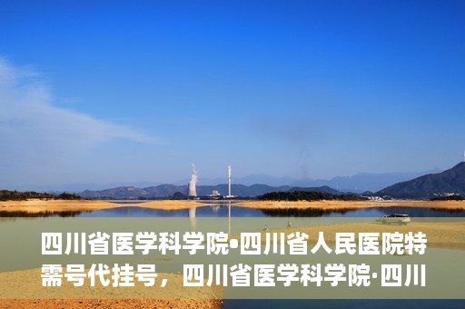四川省医学科学院•四川省人民医院特需号代挂号，四川省医学科学院·四川省人民医院特需号挂号服务解析