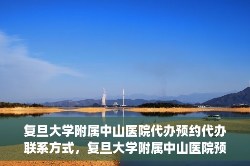 复旦大学附属中山医院代办预约代办联系方式，复旦大学附属中山医院预约代办服务联系方式及流程解析