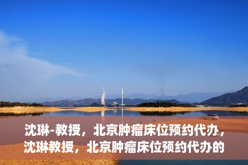 沈琳-教授，北京肿瘤床位预约代办，沈琳教授，北京肿瘤床位预约代办的权威解读