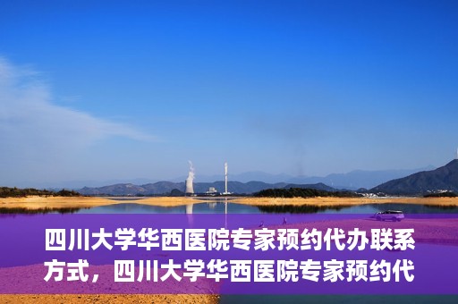 四川大学华西医院专家预约代办联系方式，四川大学华西医院专家预约代办服务指南，快速便捷联系专家预约代办服务团队