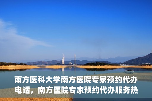 南方医科大学南方医院专家预约代办电话，南方医院专家预约代办服务热线，一站式预约解决方案