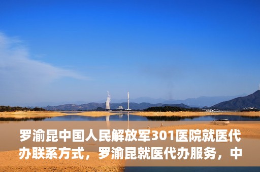 罗渝昆中国人民解放军301医院就医代办联系方式，罗渝昆就医代办服务，中国人民解放军301医院联系方式揭秘