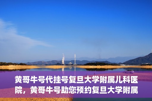 黄哥牛号代挂号复旦大学附属儿科医院，黄哥牛号助您预约复旦大学附属儿科医院专家号