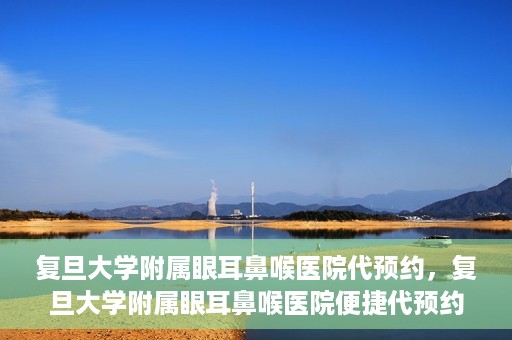 复旦大学附属眼耳鼻喉医院代预约，复旦大学附属眼耳鼻喉医院便捷代预约服务启动