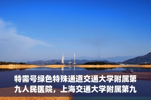 特需号绿色特殊通道交通大学附属第九人民医院，上海交通大学附属第九人民医院特需号绿色特殊通道服务介绍