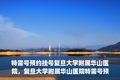 特需号预约挂号复旦大学附属华山医院，复旦大学附属华山医院特需号预约挂号服务详解