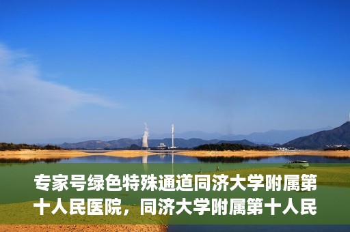 专家号绿色特殊通道同济大学附属第十人民医院，同济大学附属第十人民医院，专家号绿色特殊通道开启