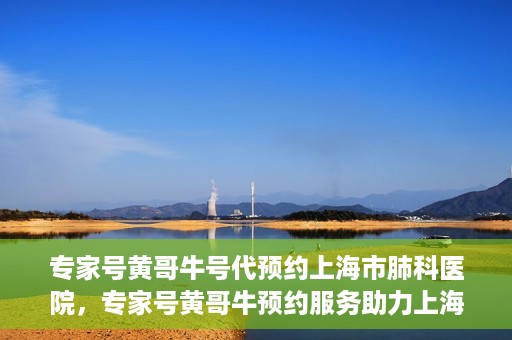 专家号黄哥牛号代预约上海市肺科医院，专家号黄哥牛预约服务助力上海市肺科医院挂号预约体验升级