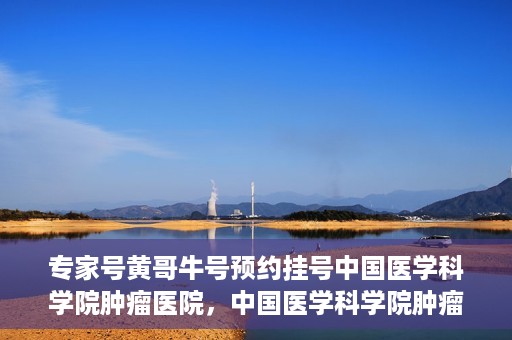专家号黄哥牛号预约挂号中国医学科学院肿瘤医院，中国医学科学院肿瘤医院专家号黄哥牛号预约挂号指南