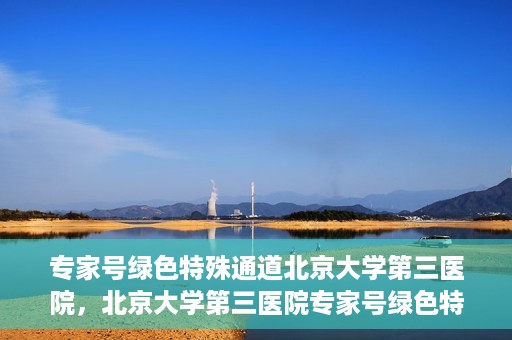 专家号绿色特殊通道北京大学第三医院，北京大学第三医院专家号绿色特殊通道解析