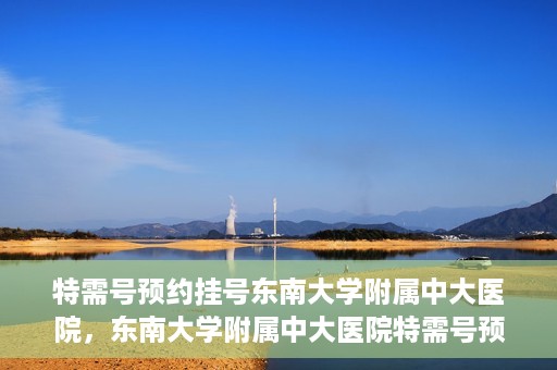 特需号预约挂号东南大学附属中大医院，东南大学附属中大医院特需号预约挂号服务解析