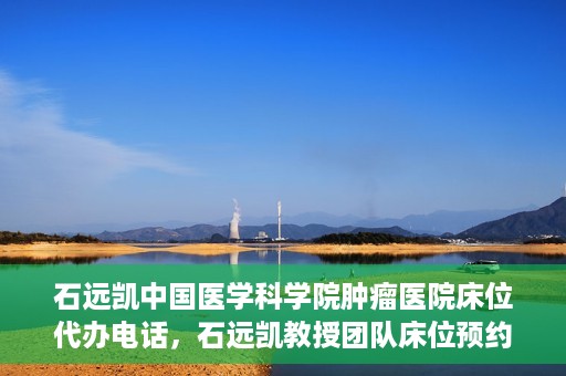 石远凯中国医学科学院肿瘤医院床位代办电话，石远凯教授团队床位预约代办电话及咨询指南——中国医学科学院肿瘤医院服务详解