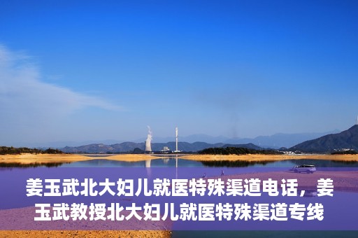 姜玉武北大妇儿就医特殊渠道电话，姜玉武教授北大妇儿就医特殊渠道专线