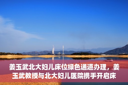 姜玉武北大妇儿床位绿色通道办理，姜玉武教授与北大妇儿医院携手开启床位绿色通道办理服务